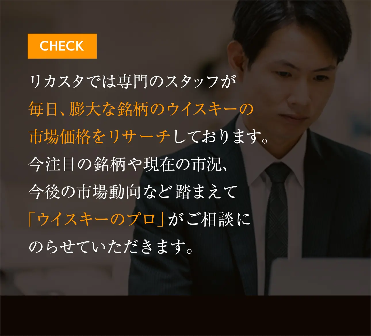 リカスタでは専門のスタッフが毎日、膨大な銘柄のウイスキーの市場価格をリサーチしております。今注目の銘柄や現在の市況、今後の市場動向など踏まえて「ウイスキーのプロ」がご相談にのらせていただきます。